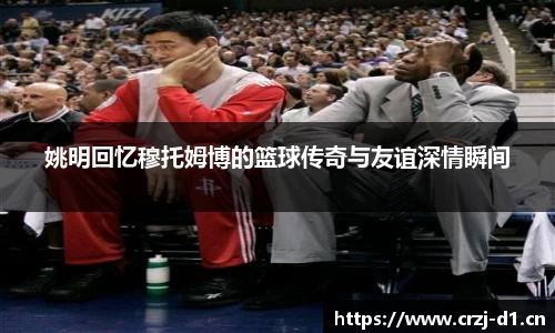 姚明回忆穆托姆博的篮球传奇与友谊深情瞬间