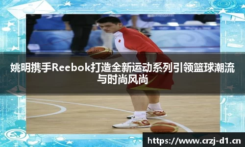 姚明携手Reebok打造全新运动系列引领篮球潮流与时尚风尚